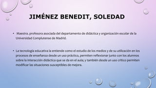 JIMÉNEZ BENEDIT, SOLEDAD
• Maestra. profesora asociada del departamento de didáctica y organización escolar de la
Universidad Complutense de Madrid.
• La tecnología educativa la entiende como el estudio de los medios y de su utilización en los
procesos de enseñanza desde un uso práctico, permiten reflexionar junto con los alumnos
sobre la interacción didáctica que se da en el aula; y también desde un uso crítico permiten
modificar las situaciones susceptibles de mejora.
 
