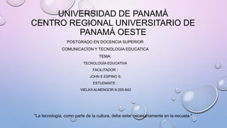 UNIVERSIDAD DE PANAMÁ
CENTRO REGIONAL UNIVERSITARIO DE
PANAMÁ OESTE
POSTGRADO EN DOCENCIA SUPERIOR
COMUNICACÍON Y TECNOLOGIA EDUCATICA
TEMA:
TECNOLOGÍA EDUCATIVA
FACILITADOR :
JOHN E.ESPINO S.
ESTUDIANTE :
VIELKA ALMENGOR 8-255-842
"La tecnología, como parte de la cultura, debe estar necesariamente en la escuela."
 