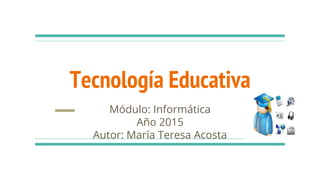 Tecnología Educativa
Módulo: Informática
Año 2015
Autor: María Teresa Acosta
 