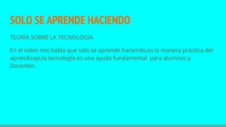 SOLO SE APRENDE HACIENDO
TEORÍA SOBRE LA TECNOLOGÍA
En el video nos habla que solo se aprende haciendo,es la manera práctica del
aprendizaje,la tecnología es una ayuda fundamental para alumnos y
Docentes .
 