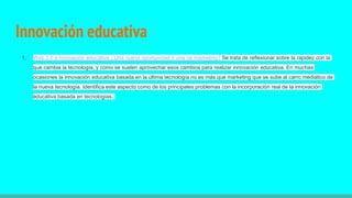 Innovación educativa
1. Web 2.0 e innovación educativa ¿Una nueva oportunidad o una de marketing? Se trata de reflexionar sobre la rapidez con la
que cambia la tecnología, y como se suelen aprovechar esos cambios para realizar innovación educativa. En muchas
ocasiones la innovación educativa basada en la última tecnología no es más que marketing que se sube al carro mediático de
la nueva tecnología. Identifica este aspecto como de los principales problemas con la incorporación real de la innovación
educativa basada en tecnologías.
 