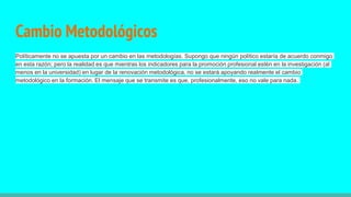 Cambio Metodológicos
Políticamente no se apuesta por un cambio en las metodologías. Supongo que ningún político estaría de acuerdo conmigo
en esta razón; pero la realidad es que mientras los indicadores para la promoción profesional estén en la investigación (al
menos en la universidad) en lugar de la renovación metodológica, no se estará apoyando realmente el cambio
metodológico en la formación. El mensaje que se transmite es que, profesionalmente, eso no vale para nada.
 