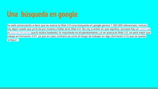 Una búsqueda en google
Se está comenzando a decir que se acerca la Web 3.0 (una búsqueda en google genera 1.300.000 referencias), incluso
hay algún osado que ya la da por muerta y habla de la Web 4.0. No voy a entrar en qué significa, (aunque hay un gráfico y
un post de fernando que lo aclara bastante); lo importante es el planteamiento ¿si se acerca la Web 3.0, no será mejor que
trabaje en formación 3.0?, ya que en caso contrario se corre el riesgo de trabajar en algo (formación 2.0) que se queda
“antiguo”.
 
