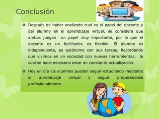 Conclusión
 Después de haber analizado cual es el papel del docente y
del alumno en el aprendizaje virtual, se considera que
ambos juegan un papel muy importante, por lo que el
docente es un facilitador, es flexible. El alumno es
independiente, es autónomo con sus tareas. Recordando
que vivimos en un sociedad con nuevas herramientas, la
cual se hace necesario estar en constante actualización.
 Hoy en día los alumnos pueden seguir estudiando mediante
el aprendizaje virtual y seguir preparándose
profesionalmente.
 