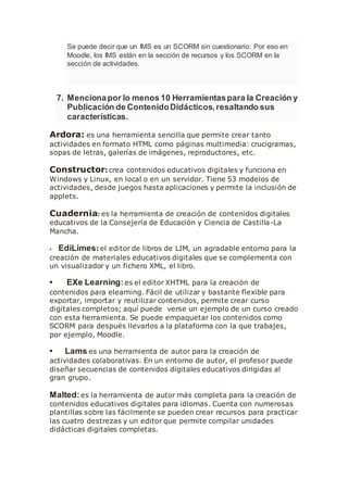 Se puede decir que un IMS es un SCORM sin cuestionario. Por eso en
Moodle, los IMS están en la sección de recursos y los SCORM en la
sección de actividades.
7. Mencionapor lo menos 10 Herramientaspara la Creación y
Publicación de ContenidoDidácticos,resaltando sus
características.
Ardora: es una herramienta sencilla que permite crear tanto
actividades en formato HTML como páginas multimedia: crucigramas,
sopas de letras, galerías de imágenes, reproductores, etc.
Constructor: crea contenidos educativos digitales y funciona en
Windows y Linux, en local o en un servidor. Tiene 53 modelos de
actividades, desde juegos hasta aplicaciones y permite la inclusión de
applets.
Cuadernia: es la herramienta de creación de contenidos digitales
educativos de la Consejería de Educación y Ciencia de Castilla-La
Mancha.
• EdiLimes: el editor de libros de LIM, un agradable entorno para la
creación de materiales educativos digitales que se complementa con
un visualizador y un fichero XML, el libro.
• EXe Learning: es el editor XHTML para la creación de
contenidos para elearning. Fácil de utilizar y bastante flexible para
exportar, importar y reutilizar contenidos, permite crear curso
digitales completos; aquí puede verse un ejemplo de un curso creado
con esta herramienta. Se puede empaquetar los contenidos como
SCORM para después llevarlos a la plataforma con la que trabajes,
por ejemplo, Moodle.
• Lams es una herramienta de autor para la creación de
actividades colaborativas. En un entorno de autor, el profesor puede
diseñar secuencias de contenidos digitales educativos dirigidas al
gran grupo.
Malted:es la herramienta de autor más completa para la creación de
contenidos educativos digitales para idiomas. Cuenta con numerosas
plantillas sobre las fácilmente se pueden crear recursos para practicar
las cuatro destrezas y un editor que permite compilar unidades
didácticas digitales completas.
 