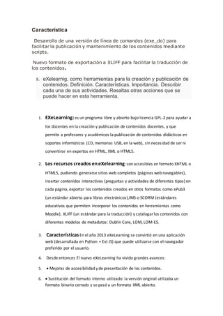 Característica
Desarrollo de una versión de línea de comandos (exe_do) para
facilitar la publicación y mantenimiento de los contenidos mediante
scripts.
Nuevo formato de exportación a XLIFF para facilitar la traducción de
los contenidos.
8. eXelearnig, como herramientas para la creación y publicación de
contenidos. Definición. Características. Importancia. Describir
cada una de sus actividades. Resaltas otras acciones que se
puede hacer en esta herramienta.
1. EXeLearning:es un programa libre y abierto bajo licencia GPL-2 para ayudar a
los docentes en la creación y publicación de contenidos docentes, y que
permite a profesores y académicos la publicación de contenidos didácticos en
soportes informáticos (CD, memorias USB, en la web), sin necesidad de ser ni
convertirse en expertos en HTML, XML o HTML5.
2. Los recursos creados eneXelearning:son accesibles en formato XHTML o
HTML5, pudiendo generarse sitios web completos (páginas web navegables),
insertar contenidos interactivos (preguntas y actividades de diferentes tipos) en
cada página, exportar los contenidos creados en otros formatos como ePub3
(un estándar abierto para libros electrónicos),IMS o SCORM (estándares
educativos que permiten incorporar los contenidos en herramientas como
Moodle), XLIFF (un estándar para la traducción) y catalogar los contenidos con
diferentes modelos de metadatos: Dublín Core, LOM, LOM-ES.
3. CaracterísticasEn el año 2013 eXeLearning se convirtió en una aplicación
web (desarrollada en Python + Ext JS) que puede utilizarse con el navegador
preferido por el usuario.
4. Desde entonces El nuevo eXeLearning ha vivido grandes avances:
5.  Mejoras de accesibilidad y de presentación de los contenidos.
6.  Sustitución del formato interno utilizado: la versión original utilizaba un
formato binario cerrado y se pasó a un formato XML abierto.
 