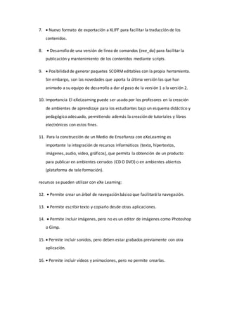 7.  Nuevo formato de exportación a XLIFF para facilitar la traducción de los
contenidos.
8.  Desarrollo de una versión de línea de comandos (exe_do) para facilitar la
publicación y mantenimiento de los contenidos mediante scripts.
9.  Posibilidad de generar paquetes SCORMeditables con la propia herramienta.
Sin embargo, son las novedades que aporta la última versión las que han
animado a su equipo de desarrollo a dar el paso de la versión 1 a la versión 2.
10. Importancia El eXeLearning puede ser usado por los profesores en la creación
de ambientes de aprendizaje para los estudiantes bajo un esquema didáctico y
pedagógico adecuado, permitiendo además la creación de tutoriales y libros
electrónicos con estos fines.
11. Para la construcción de un Medio de Enseñanza con eXeLearning es
importante la integración de recursos informáticos (texto, hipertextos,
imágenes, audio, video, gráficos), que permita la obtención de un producto
para publicar en ambientes cerrados (CD O DVD) o en ambientes abiertos
(plataforma de tele formación).
recursos se pueden utilizar con eXe Learning:
12.  Permite crear un árbol de navegación básico que facilitará la navegación.
13.  Permite escribir texto y copiarlo desde otras aplicaciones.
14.  Permite incluir imágenes, pero no es un editor de imágenes como Photoshop
o Gimp.
15.  Permite incluir sonidos, pero deben estar grabados previamente con otra
aplicación.
16.  Permite incluir vídeos y animaciones, pero no permite crearlas.
 