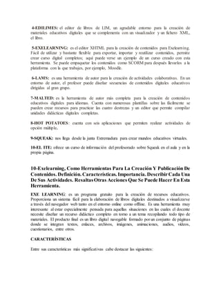 4-EDILIMES: el editor de libros de LIM, un agradable entorno para la creación de
materiales educativos digitales que se complementa con un visualizador y un fichero XML,
el libro.
5-EXELEARNING: es el editor XHTML para la creación de contenidos para Exelearning.
Fácil de utilizar y bastante flexible para exportar, importar y reutilizar contenidos, permite
crear curso digital completos; aquí puede verse un ejemplo de un curso creado con esta
herramienta. Se puede empaquetar los contenidos como SCORM para después llevarlos a la
plataforma con la que trabajes, por ejemplo, Moodle.
6-LAMS: es una herramienta de autor para la creación de actividades colaborativas. En un
entorno de autor, el profesor puede diseñar secuencias de contenidos digitales educativos
dirigidas al gran grupo.
7-MALTED: es la herramienta de autor más completa para la creación de contenidos
educativos digitales para idiomas. Cuenta con numerosas plantillas sobre las fácilmente se
pueden crear recursos para practicar las cuatro destrezas y un editor que permite compilar
unidades didácticas digitales completas.
8-HOT POTATOES: cuenta con seis aplicaciones que permiten realizar actividades de
opción múltiple.
9-SQUEAK: nos llega desde la junta Extremadura para crear mundos educativos virtuales.
10-EL ITE: ofrece un curso de información del profesorado sobre Squeak en el aula y en la
propia página.
10-Exelearning, Como Herramientas Para La Creación Y Publicación De
Contenidos. Definición. Características. Importancia. DescribirCada Una
De Sus Actividades. ResaltasOtras Acciones Que Se Puede Hacer En Esta
Herramienta.
EXE LEARNING: es un programa gratuito para la creación de recursos educativos.
Proporciona un sistema fácil para la elaboración de libros digitales destinados a visualizarse
a través del navegador web tanto en el entorno online como offline. Es una herramienta muy
interesante al estar especialmente pensada para aquellas situaciones en las cuales el docente
necesite diseñar un recurso didáctico completo en torno a un tema recopilando todo tipo de
materiales. El producto final es un libro digital navegable formado por un conjunto de páginas
donde se integran textos, enlaces, archivos, imágenes, animaciones, audios, vídeos,
cuestionarios, entre otros.
CARACTERÍSTICAS
Entre sus características más significativas cabe destacar las siguientes:
 