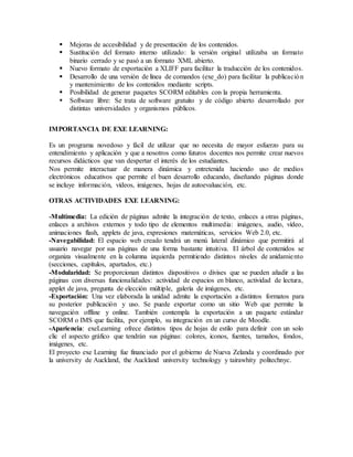  Mejoras de accesibilidad y de presentación de los contenidos.
 Sustitución del formato interno utilizado: la versión original utilizaba un formato
binario cerrado y se pasó a un formato XML abierto.
 Nuevo formato de exportación a XLIFF para facilitar la traducción de los contenidos.
 Desarrollo de una versión de línea de comandos (exe_do) para facilitar la publicación
y mantenimiento de los contenidos mediante scripts.
 Posibilidad de generar paquetes SCORM editables con la propia herramienta.
 Software libre: Se trata de software gratuito y de código abierto desarrollado por
distintas universidades y organismos públicos.
IMPORTANCIA DE EXE LEARNING:
Es un programa novedoso y fácil de utilizar que no necesita de mayor esfuerzo para su
entendimiento y aplicación y que a nosotros como futuros docentes nos permite crear nuevos
recursos didácticos que van despertar el interés de los estudiantes.
Nos permite interactuar de manera dinámica y entretenida haciendo uso de medios
electrónicos educativos que permite el buen desarrollo educando, diseñando páginas donde
se incluye información, vídeos, imágenes, hojas de autoevaluación, etc.
OTRAS ACTIVIDADES EXE LEARNING:
-Multimedia: La edición de páginas admite la integración de texto, enlaces a otras páginas,
enlaces a archivos externos y todo tipo de elementos multimedia: imágenes, audio, vídeo,
animaciones flash, applets de java, expresiones matemáticas, servicios Web 2.0, etc.
-Navegabilidad: El espacio web creado tendrá un menú lateral dinámico que permitirá al
usuario navegar por sus páginas de una forma bastante intuitiva. El árbol de contenidos se
organiza visualmente en la columna izquierda permitiendo distintos niveles de anidamiento
(secciones, capítulos, apartados, etc.)
-Modularidad: Se proporcionan distintos dispositivos o divises que se pueden añadir a las
páginas con diversas funcionalidades: actividad de espacios en blanco, actividad de lectura,
applet de java, pregunta de elección múltiple, galería de imágenes, etc.
-Exportación: Una vez elaborada la unidad admite la exportación a distintos formatos para
su posterior publicación y uso. Se puede exportar como un sitio Web que permite la
navegación offline y online. También contempla la exportación a un paquete estándar
SCORM o IMS que facilita, por ejemplo, su integración en un curso de Moodle.
-Apariencia: exeLearning ofrece distintos tipos de hojas de estilo para definir con un solo
clic el aspecto gráfico que tendrán sus páginas: colores, iconos, fuentes, tamaños, fondos,
imágenes, etc.
El proyecto exe Learning fue financiado por el gobierno de Nueva Zelanda y coordinado por
la university de Auckland, the Auckland university technology y tairawhity politechnyc.
 