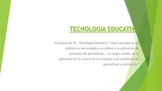 TECNOLOGIA EDUCATIVA
Concepto de TE: "Tecnología Educativa. “este concepto es un
método no mecanizado y se refiere a la aplicación de
principios de aprendizaje... Su origen estriba en la
aplicación de la ciencia de la conducta a los problemas de
aprendizaje y motivación"
 