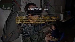 REALIDAD VIRTUAL
• La realidad virtual (RV) es un entorno de escenas u objetos de
apariencia real. La acepción más común refiere a un entorno
generado mediante tecnología informática, que crea en el
usuario la sensación de estar inmerso en él.
 