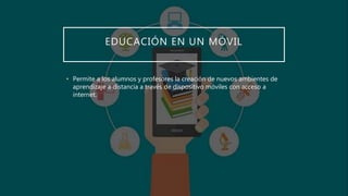 EDUCACIÓN EN UN MÓVIL
• Permite a los alumnos y profesores la creación de nuevos ambientes de
aprendizaje a distancia a través de dispositivo móviles con acceso a
internet.
 