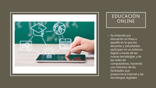 EDUCACIÓN
ONLINE
• Se entiende por
educación en línea a
aquella en la que los
docentes y estudiantes
participan en un entorno
digital a través de las
nuevas tecnologías y de
las redes de
computadoras, haciendo
uso intensivo de las
facilidades que
proporciona Internet y las
tecnologías digitales.
 