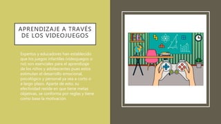 APRENDIZAJE A TRAVÉS
DE LOS VIDEOJUEGOS
• Expertos y educadores han establecido
que los juegos infantiles (videojuegos o
no) son esenciales para el aprendizaje
de los niños y adolescentes pues estos
estimulan el desarrollo emocional,
psicológico y personal ya sea a corto o
a largo plazo. Aparte de esto, su
efectividad reside en que tiene metas
objetivas, se conforma por reglas y tiene
como base la motivación.
 