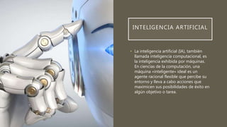 INTELIGENCIA ARTIFICIAL
• La inteligencia artificial (IA), también
llamada inteligencia computacional, es
la inteligencia exhibida por máquinas.
En ciencias de la computación, una
máquina «inteligente» ideal es un
agente racional flexible que percibe su
entorno y lleva a cabo acciones que
maximicen sus posibilidades de éxito en
algún objetivo o tarea.
 