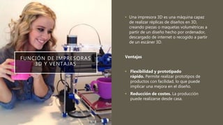 FUNCIÓN DE IMPRESORAS
3D Y VENTAJAS
• Una impresora 3D es una máquina capaz
de realizar réplicas de diseños en 3D,
creando piezas o maquetas volumétricas a
partir de un diseño hecho por ordenador,
descargado de internet o recogido a partir
de un escáner 3D.
Ventajas
• Flexibilidad y prototipado
rápido. Permite realizar prototipos de
productos con facilidad, lo que puede
implicar una mejora en el diseño.
• Reducción de costes. La producción
puede realizarse desde casa.
 