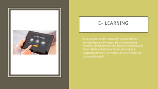 E- LEARNING
• Los proyectos de formación virtual deben
entenderse en el marco de una estrategia
integral de desarrollo del talento, orientada al
logro de los objetivos de las empresas y
organizaciones, y la mejora de sus niveles de
competitividad.
 