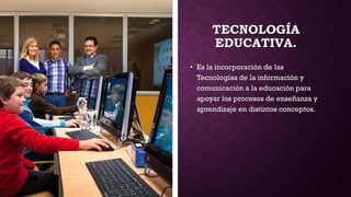 TECNOLOGÍA
EDUCATIVA.
• Es la incorporación de las
Tecnologías de la información y
comunicación a la educación para
apoyar los procesos de enseñanza y
aprendizaje en distintos conceptos.
 