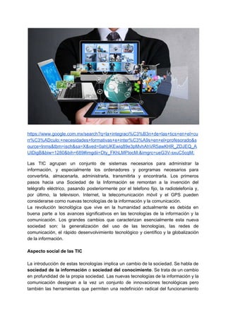 https://www.google.com.mx/search?q=la+integraci%C3%B3n+de+las+tics+en+el+cu
rr%C3%ADculo:+necesidades+formativas+e+inter%C3%A9s+en+el+profesorado&s
ource=lnms&tbm=isch&sa=X&ved=0ahUKEwiq89e3pMvhAhVR5awKHR_ZDJEQ_A
UIDigB&biw=1280&bih=689#imgdii=Dty_FKhLMPIocM:&imgrc=ueG3V-sxuC5cqM:
Las TIC agrupan un conjunto de sistemas necesarios para administrar la
información, y especialmente los ordenadores y porgramas necesarios para
convertirla, almacenarla, administrarla, transmitirla y encontrarla. Los primeros
pasos hacia una Sociedad de la Información se remontan a la invención del
telégrafo eléctrico, pasando posteriormente por el telefono fijo, la radiotelefonía y,
por último, la television. Internet, la telecomunicación móvil y el GPS pueden
considerarse como nuevas tecnologías de la información y la comunicación.
La revolución tecnológica que vive en la humanidad actualmente es debida en
buena parte a los avances significativos en las tecnologías de la información y la
comunicación. Los grandes cambios que caracterizan esencialmente esta nueva
sociedad son: la generalización del uso de las tecnologías, las redes de
comunicación, el rápido desenvolvimiento tecnológico y científico y la globalización
de la información.
Aspecto social de las TIC
La introducción de estas tecnologías implica un cambio de la sociedad. Se habla de
sociedad de la información o ​sociedad del conocimiento​. Se trata de un cambio
en profundidad de la propia sociedad. Las nuevas tecnologías de la información y la
comunicación designan a la vez un conjunto de innovaciones tecnológicas pero
también las herramientas que permiten una redefinición radical del funcionamiento
 