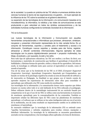 de la sociedad. La puesta en práctica de las TIC afecta a numerosos ámbitos de las
ciencias humanas la teoría de las organizaciones o la gestión... Un buen ejemplo de
la influencia de los TIC sobre la sociedad es el gobierno electrónico.
La expansión de las tecnologías de la información y la comunicación basadas en la
microelectrónica, la informática, la robótica y las redes de comunicaciones se está
produciendo a gran velocidad en todos los ámbitos socioeconómicos y de las
actividades humanas configurando la nombrada ​Sociedad de la información​.
TIC en la Educación
Las nuevas tecnologías de la Información y Comunicación son aquellas
herramientas computacionales e informáticas que procesan, almacenan, sintetizan,
recuperan y presentan información representada de la más variada forma. Es un
conjunto de herramientas, soportes y canales para el tratamiento y acceso a la
información. Constituyen nuevos soportes y canales para dar forma, registrar,
almacenar y difundir contenidos informacionales. Algunos ejemplos de estas
tecnologías son la pizarra digital(ordenador personal + proyector multimedia), los
blogs, el podcast y, por supuesto, la web y los wikis.
Para todo tipo de aplicaciones educativas, las TIC son medios y no fines. Es decir, son
herramientas y materiales de construcción que facilitan el aprendisaje el desarrollo de
habilidades y distintas formas de aprender, estilos y ritmos de los aprendices. Del mismo
modo, la tecnología es utilizada tanto para acercar al [aprendiz]] al mundo, como el
mundo al aprendiz.
Una de las áreas que se ha fortalecido de las TIC es el CSCL (​Computer Supported
Cooperative Learning​), Aprendizaje Cooperativo Soportado por Computadora, que
basado en teorías de la psicología cognitiva ha creado un área de desarrollo de software y
de innovación en Pedagogía. La finalidad es que grupos con el interés común de
aprender mejoren las experiencias de interacción entre ellos para consolidar el
aprendizaje, que utilizando a las TIC como medio de coordinación.
Las tecnologías de la información y la comunicación tienen varios aspectos que deben
tomarse en cuenta sobre todo si se está hablando de las TICs enfocada a la pedagogía.
Deben utilizarse dentro de la metodología instrumental de un currículo basado por
competencias en la que el uso de las TICs se utiliza como una herramienta en el proceso
de enseñanza aprendizaje para la conceptualización de los contenidos. También es
importante señalar las diferentes tipos de TICs como las plataformas de enseñanza
aprendizaje y el software que se utilizan en las aulas inteligentes todo eso con el servicio
de la multimedia, nos da como resultado un impresionante cambio en la calidad de la
enseñanza y el aprendizaje.
Es necesario establecer que la tecnología de la información (TI) se entiende como
"aquellas herramientas y métodos empleados para recabar, retener, manipular o
distribuir información. La tecnología de la información se encuentra generalmente
asociada con las computadoras y las tecnologías afines aplicadas a la toma de decisiones.
 