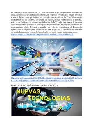 La tecnología de la Información (TI) está cambiando la forma tradicional de hacer las
cosas, las personas que trabajan en gobierno, en empresas privadas, que dirigen personal
o que trabajan como profesional en cualquier campo utilizan la TI cotidianamente
mediante el uso de Internet, las tarjetas de crédito, el pago electrónico de la nómina,
entre otras funciones; es por eso que la función de la TI en los procesos de la empresa
como manufactura y ventas se han expandido grandemente. La primera generación de
computadoras estaba destinada a guardar los registros y monitorear el desempeño
operativo de la empresa, pero la información no era oportuna ya que el análisis obtenido
en un día determinado en realidad describía lo que había pasado una semana antes.
http://acihugex.obolog.es/tecnologias-informacion-telecomunicaciones-8691
https://www.elrancaguino.cl/2018/05/08/editorial-informacion-e-internet-2/?fbclid=IwA
R1LOkUzAq1gB4ly971Q8j6o2ym7ZeDCQlrxOBxM-L6tpkuI1mHYg2wDA0o
NUEVAS TECNOLOGÍAS E INNOVACIÓN EDUCATIVA
 