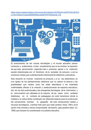 https://www.areatecnologia.com/nuevas-tecnologias.html?fbclid=IwAR1QJS-Qh3Cd
LrTZn7XGlGuThxhjkvMDtRSRR6on8tx8fYXPFShWdnhE_PQ
El acercamiento de las nuevas tecnologías y el mundo educativo parece
comenzar a evidenciarse, si bien consideramos que no es errónea la impresión
de que esta aproximación responde más a presiones ajenas a la institución
escolar (relacionadas con el fenómeno de la sociedad de consumo y con su
excesivas modas) que a planteamientos efectivamente didácticos y educativos.
Esta situación en muchas ocasiones es producto, y a su vez desemboca, en
una rigidez de los planteamientos didácticos que no valoran el alcance y las
posibilidades que medios como las redes telemáticas o los materiales
multimediales ofrecen a la creación y reestructuración de espacios educativos.
Así, los me dios audiovisuales y las emergentes tecnologías de la información y
la comunicación son utilizadas en la mayoría de los casos como «prótesis
didácticas» en el contexto de pedagogías de corte transmisivo donde la
oralidad y la cultura libres constituyen los referentes básicos para la construcción
del conocimiento. Cambiar la geografía del aula introduciendo medios y
recursos tecnológicos, «cambiar todo para que nada cambie» (Area, 1991), es la
opción más cómoda y menos comprometida del espíritu gato pardiano (Apa rici,
1995) que siempre ha caracterizado a la práctica educativa.
 