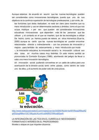 Aunque estamos de acuerdo en asumir que las nuevas tecnologías pueden
ser consideradas como innovaciones tecnológicas, puesto que uno de sus
objetivos es la continua superación de tecnologías predecesoras, y por ende, de
las funciones que éstas realizaban, no está tan claro para nosotros que su
mera introducción y uso en determinados sectores o ámbitos, como el que nos
ocupa, implique « per se» que puedan ser consideradas innovaciones
educativas –innovaciones que dependen más de las personas que las
utilicen y el contexto en el que se inserten, que de las tecnologías a utilizar
De hecho, como ya hemos puesto de relieve en otros momentos (Duar te,
2000) aunque es cierto que las nuevas tecnologías se pueden encontrar
relacionadas ​–​directa o indirectamente ​– ​con los procesos de innovación y
mejora ​–​pero también de estancamiento y mera introducción por moda
–​, la innovación educativa, la innovación social o la innovación cultural son
otra cosa, en muchos casos muy distintas. En este mismo sentido se
pronunciaba la Comisión Europea (1986), advirtiendo del peligro de llevar a
cabo una mera innovación tecnológica,
sin innovación social, pudiendo convertirse en un caldo de cultivo para una
acentuación de la división social, tanto entre países, como dentro de cada
uno de ellos, y el aumento de poder sólo de unos pocos.
http://www.webquestcreator2.com/majwq/ver/ver/54269?fbclid=IwAR1RwajIAReyKZ
grEQJsgNMzn1OC186yybLHLorH1u8A6RG79fAcq6l2aeA
LA INTEGRACIÓN DE LAS TICS EN EL CURRÍCULO: NECESIDADES
FORMATIVAS E INTERÉS EN EL PROFESORADO
Niveles o etapas en que imparten docencia
 