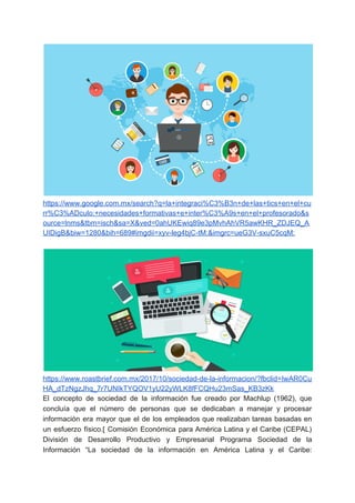 https://www.google.com.mx/search?q=la+integraci%C3%B3n+de+las+tics+en+el+cu
rr%C3%ADculo:+necesidades+formativas+e+inter%C3%A9s+en+el+profesorado&s
ource=lnms&tbm=isch&sa=X&ved=0ahUKEwiq89e3pMvhAhVR5awKHR_ZDJEQ_A
UIDigB&biw=1280&bih=689#imgdii=xyv-leg4bjC-tM:&imgrc=ueG3V-sxuC5cqM:
https://www.roastbrief.com.mx/2017/10/sociedad-de-la-informacion/?fbclid=IwAR0Cu
HA_dTzNgzJhq_7r7UNIkTYQOV1yU22yWLK8fFCQHu23mSas_KB3zKk
El concepto de sociedad de la información fue creado por Machlup (1962), que
concluía que el número de personas que se dedicaban a manejar y procesar
información era mayor que el de los empleados que realizaban tareas basadas en
un esfuerzo físico.[ Comisión Económica para América Latina y el Caribe (CEPAL)
División de Desarrollo Productivo y Empresarial Programa Sociedad de la
Información “La sociedad de la información en América Latina y el Caribe:
 