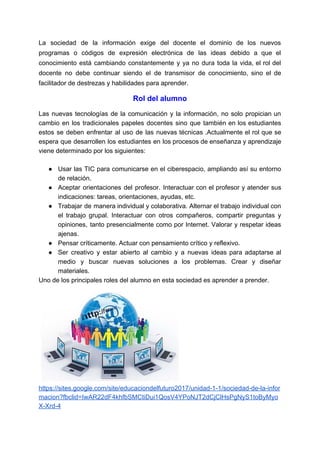 La sociedad de la información exige del docente el dominio de los nuevos
programas o códigos de expresión electrónica de las ideas debido a que el
conocimiento está cambiando constantemente y ya no dura toda la vida, el rol del
docente no debe continuar siendo el de transmisor de conocimiento, sino el de
facilitador de destrezas y habilidades para aprender.
Rol del alumno
Las nuevas tecnologías de la comunicación y la información, no solo propician un
cambio en los tradicionales papeles docentes sino que también en los estudiantes
estos se deben enfrentar al uso de las nuevas técnicas .Actualmente el rol que se
espera que desarrollen los estudiantes en los procesos de enseñanza y aprendizaje
viene determinado por los siguientes:
● Usar las TIC para comunicarse en el ciberespacio, ampliando así su entorno
de relación.
● Aceptar orientaciones del profesor. Interactuar con el profesor y atender sus
indicaciones: tareas, orientaciones, ayudas, etc.
● Trabajar de manera individual y colaborativa. Alternar el trabajo individual con
el trabajo grupal. Interactuar con otros compañeros, compartir preguntas y
opiniones, tanto presencialmente como por Internet. Valorar y respetar ideas
ajenas.
● Pensar críticamente. Actuar con pensamiento crítico y reflexivo.
● Ser creativo y estar abierto al cambio y a nuevas ideas para adaptarse al
medio y buscar nuevas soluciones a los problemas. Crear y diseñar
materiales.
Uno de los principales roles del alumno en esta sociedad es aprender a prender.
https://sites.google.com/site/educaciondelfuturo2017/unidad-1-1/sociedad-de-la-infor
macion?fbclid=IwAR22dF4khfbSMCtiDui1QosV4YPoNJT2dCjClHsPgNyS1toByMyo
X-Xrd-4
 