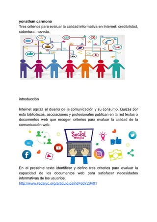 yonathan carmona
Tres criterios para evaluar la calidad informativa en Internet: credibilidad,
cobertura, noveda.
introducción
Internet agiliza el diseño de la comunicación y su consumo. Quizás por
esto bibliotecas, asociaciones y profesionales publican en la red textos o
documentos web que recogen criterios para evaluar la calidad de la
comunicación web.
En el presente texto identificar y defino tres criterios para evaluar la
capacidad de los documentos web para satisfacer necesidades
informativas de los usuarios.
http://www.redalyc.org/articulo.oa?id=68720401
 