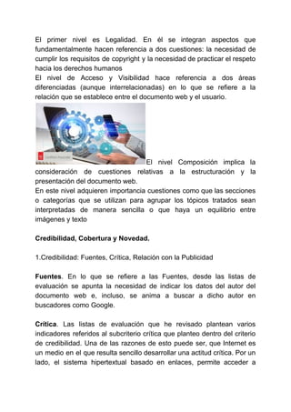 El primer nivel es Legalidad. En él se integran aspectos que
fundamentalmente hacen referencia a dos cuestiones: la necesidad de
cumplir los requisitos de copyright y la necesidad de practicar el respeto
hacia los derechos humanos
El nivel de Acceso y Visibilidad hace referencia a dos áreas
diferenciadas (aunque interrelacionadas) en lo que se refiere a la
relación que se establece entre el documento web y el usuario.
El nivel Composición implica la
consideración de cuestiones relativas a la estructuración y la
presentación del documento web.
En este nivel adquieren importancia cuestiones como que las secciones
o categorías que se utilizan para agrupar los tópicos tratados sean
interpretadas de manera sencilla o que haya un equilibrio entre
imágenes y texto
Credibilidad, Cobertura y Novedad.
1.Credibilidad: Fuentes, Crítica, Relación con la Publicidad
Fuentes​. En lo que se refiere a las Fuentes, desde las listas de
evaluación se apunta la necesidad de indicar los datos del autor del
documento web e, incluso, se anima a buscar a dicho autor en
buscadores como Google.
Crítica​. Las listas de evaluación que he revisado plantean varios
indicadores referidos al subcriterio crítica que planteo dentro del criterio
de credibilidad. Una de las razones de esto puede ser, que Internet es
un medio en el que resulta sencillo desarrollar una actitud crítica. Por un
lado, el sistema hipertextual basado en enlaces, permite acceder a
 