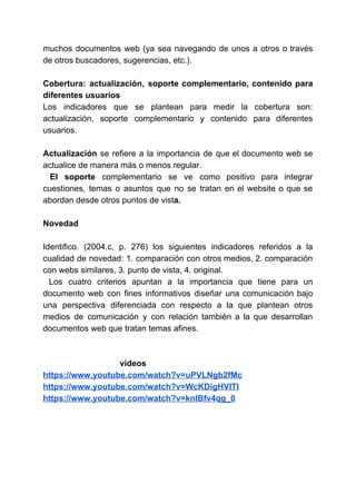 muchos documentos web (ya sea navegando de unos a otros o través
de otros buscadores, sugerencias, etc.).
Cobertura: actualización, soporte complementario, contenido para
diferentes usuarios
Los indicadores que se plantean para medir la cobertura son:
actualización, soporte complementario y contenido para diferentes
usuarios.
Actualización ​se refiere a la importancia de que el documento web se
actualice de manera más o menos regular.
El soporte ​complementario se ve como positivo para integrar
cuestiones, temas o asuntos que no se tratan en el website o que se
abordan desde otros puntos de vist​a.
Novedad
Identifico. (2004.c, p. 276) los siguientes indicadores referidos a la
cualidad de novedad: 1. comparación con otros medios, 2. comparación
con webs similares, 3. punto de vista, 4. original.
Los cuatro criterios apuntan a la importancia que tiene para un
documento web con fines informativos diseñar una comunicación bajo
una perspectiva diferenciada con respecto a la que plantean otros
medios de comunicación y con relación también a la que desarrollan
documentos web que tratan temas afines.
videos
https://www.youtube.com/watch?v=uPVLNgb2fMc
https://www.youtube.com/watch?v=WcKDigHVlTI
https://www.youtube.com/watch?v=knlBfv4qg_0
 
