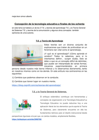 mejia leon simon alberto
Concepción de la tecnología educativa a finales de los ochenta
en este tema se hablara un de los 3 ​T.E. y teorías del aprendizaje​ ​T.E. y la Teoría General
de Sistemas​ ​T.E. y teorías de la comunicación ​y algunos otros conceptos también
opiniones de unos autores.
T.E. y Teoría del Aprendizaje
Estas teorías son un diverso conjunto de
explicaciones que tratan de profundizar en un
fenómeno tan vital como el aprendizaje.
¿Y qué es el aprendizaje? ¿​Cómo aprende el
cerebro​? Todos lo sabemos, pero si lo
intentamos definir… surgen dudas. Esto se
debe a que es un concepto difícil de delimitar,
que puede ser interpretado de varias formas.
Llevamos experimentándolo en primera
persona desde nuestra más tierna infancia y lo observamos diariamente, tanto
en nosotros mismos como en los demás. En este artículo nos centraremos en las
siguientes:
1) Cambios que podemos observar en la conducta.
2) Cambios que tienen lugar en nuestra mente.
https://blog.cognifit.com/es/teorias-del-aprendizaje/
T.E. y la Teoría General de Sistemas.
El enfoque sistemático contribuye con herramientas y
conceptos de organización a la Tecnología Educativa”La
Tecnología Educativa no puede reducirse hoy a una
aplicación literal de los elementos que le aporta la Teoría
de Sistemas, pero claramente encuentra en ella los
fundamentos teóricos para el diseño instruccional desde
perspectivas rigurosas a la par que, en ciertos modelos, ampliamente flexibles​.
https://slideplayer.es/slide/3988706/
 