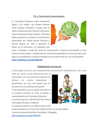 T.E. y Teoría de la Comunicación.
La Tecnología Educativa surgió íntimamente
ligada a los medios, que pueden definirse
como cualquier dispositivo o equipo que se
utiliza normalmente para transmitir información
entre las personas (Rossi y Biddle, 1970).Esta
gráfica pertenece al modelo de comunicación
desarrollado por Claude Elwood Shannon y
Warren Weaver en 1949 y representa la
fuente de la información, el codificador que
envía el mensaje a través del medio de comunicación o canal de comunicación, el cual
podría ser interrumpido o distorsionado por el ruido (representado en el rayo que cae) y que
llega a un decodificador y de este al receptor el cual podría emitir a su vez una respuesta.
https://slideplayer.es/slide/3988706/ 
​TENDENCIAS ACTUALES
La tecnología al servicio de la educación está evolucionando constantemente, por lo que
cada vez vemos nuevas aplicaciones para el
aprendizaje. Las innovaciones tecnológicas nos
proveen de muchas experiencias y
posibilidades que eran solo deseos para las
generaciones de estudiantes del pasado.
“Tres dimensiones que se pueden encontrar en
el momento presente en torno al sentido y
caracterización de la Tecnología Educativa"
La primera supone la identificación casi total de
Tecnología Educativa y Didáctica.
La segunda supondría una diferenciación entre
ambas disciplinas en función de su objeto formal, y no así del material.
La tercera dimensión identifica Tecnología y Pedagogía.
https://slideplayer.es/slide/3988706/
 