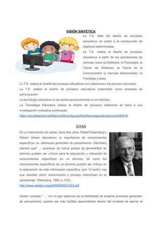 VISIÓN SINTÉTICA
La T.E. trata del diseño de procesos
educativos en orden a la consecución de
objetivos determinados.
La T.E. realiza el diseño de procesos
educativos a partir de las aportaciones de
ciencias como la Didáctica, la Psicología, la
Teoría de Sistemas, la Teoría de la
Comunicación (y ciencias relacionadas), la
Fisiología y otras.
La T.E. realiza el diseño de procesos educativos con referencia a situaciones concretas.
La T.E. realiza el diseño de procesos educativos entendidos como procesos de
comunicación.
La tecnología educativa no se centra exclusivamente en el individuo.
La Tecnología Educativa realiza el diseño de procesos didácticos en base a una
investigación evaluativa continuada.
https://es.slideshare.net/NahumAdrianAguayoRod/tecnologa-educativa-43387618
CITAS
En un intercambio de cartas, hace diez años, Robert Gstenberg y
Robert Glaser discutieron la importancia de conocimientos
específicos vs. destrezas generales de pensamiento. Sternberg
planteó que" ... procesos de varios grados de generalidad de
dominio pueden ser críticos para la adquisición y utilización de
conocimientos específicos en un dominio, tal como los
conocimientos específicos de un dominio pueden ser críticos en
la adquisición de más información específica, (por 10 tanto), hay
que estudiar cómo conocimiento y proceso interactúan en el
aprendizaje" (Sternberg, 1985, p. 572).
http://www.redalyc.org/pdf/805/80531303.pdf
Glaser contestó " ... con lo que sabemos de la factibilidad de enseñar procesos generales
de pensamiento, parece ser más factible desarrollarlos dentro del contexto de ejercer el
 