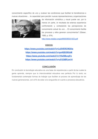 conocimiento específico de uno y evaluar las condiciones que facilitan la transferencia a
nuevas situaciones ... la capacidad para percibir nuevas representaciones y organizaciones
de información simbólica y visual puede ser, por lo
menos en parte, el resultado de extensa experiencia
confrontando y contestando las percepciones de
conocimiento actual de uno ... El conocimiento facilita
los procesos y ellos generan conocimientos" (Glaser,
1985, p. 574).
http://www.redalyc.org/pdf/805/80531303.pdf
VIDEOS
https://www.youtube.com/watch?v=LsDVERCW2Xw
https://www.youtube.com/watch?v=go4QD28I2sM
https://www.youtube.com/watch?v=Y5z5lBurgFo
https://www.youtube.com/watch?v=u51ZdBFym14
CONCLUSIÓN
En conclusión la tecnología educativa es una base de experiencias a partir de las cuales la
gente aprende, siempre que la intencionalidad educativa sea perfecta Por lo tanto, es
fundamental contemplar formas de trabajar que faciliten el proceso de aprendizaje de las
nuevas generaciones, con el fin de estar a la vanguardia en cuanto a procesos educativos.
 