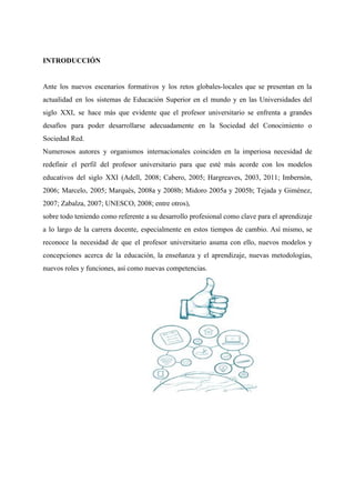 INTRODUCCIÓN
Ante los nuevos escenarios formativos y los retos globales-locales que se presentan en la
actualidad en los sistemas de Educación Superior en el mundo y en las Universidades del
siglo XXI, se hace más que evidente que el profesor universitario se enfrenta a grandes
desafíos para poder desarrollarse adecuadamente en la Sociedad del Conocimiento o
Sociedad Red.
Numerosos autores y organismos internacionales coinciden en la imperiosa necesidad de
redefinir el perfil del profesor universitario para que esté más acorde con los modelos
educativos del siglo XXI (Adell, 2008; Cabero, 2005; Hargreaves, 2003, 2011; Imbernón,
2006; Marcelo, 2005; Marquès, 2008a y 2008b; Midoro 2005a y 2005b; Tejada y Giménez,
2007; Zabalza, 2007; UNESCO, 2008; entre otros),
sobre todo teniendo como referente a su desarrollo profesional como clave para el aprendizaje
a lo largo de la carrera docente, especialmente en estos tiempos de cambio. Así mismo, se
reconoce la necesidad de que el profesor universitario asuma con ello, nuevos modelos y
concepciones acerca de la educación, la enseñanza y el aprendizaje, nuevas metodologías,
nuevos roles y funciones, así como nuevas competencias.
 