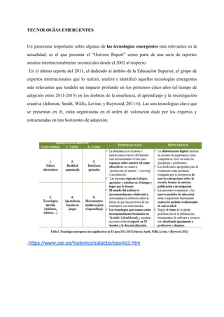 TECNOLOGÍAS EMERGENTES
Un panorama importante sobre algunas de ​las tecnologías emergentes más relevantes en la
actualidad, es el que presenta el “Horizon Report” como parte de una serie de reportes
anuales internacionalmente reconocidos desde el 2002 al respecto.
En el último reporte del 2011, el dedicado al ámbito de la Educación Superior, el grupo de
expertos internacionales que lo realizó, analizó e identificó aquellas tecnologías emergentes
más relevantes que tendrán un impacto profundo en los próximos cinco años (el tiempo de
adopción entre 2011-2015) en los ámbitos de la enseñanza, el aprendizaje y la investigación
creativa (Johnson, Smith, Willis, Levine, y Haywood, 2011:6). Las seis tecnologías clave que
se presentan en él, están organizadas en el orden de valoración dado por los expertos y
estructuradas en tres horizontes de adopción:
.​https://www.oei.es/historico/salactsi/osorio3.htm
 