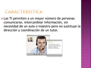  Las TI permiten a un mayor número de personas
comunicarse, intercambiar información, sin
necesidad de un aula o maestro pero no sustituye la
dirección y coordinación de un tutor.
 