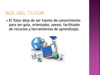  El Tutor deja de ser fuente de conocimiento
para ser guía, orientador, asesor, facilitador
de recursos y herramientas de aprendizaje.
 