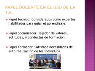  Papel técnico. Considerados como expertos
habilitados para guiar el aprendizaje.
 Papel Socializador. Tejedor de valores,
actitudes, y conductas de formación.
 Papel Formador. Satisface necesidades de
auto realización de los individuos.
 