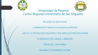 Universidad de Panamá
Centro Regional Universitario de San Miguelito
FACULTAD DE EDUCACION
CARRERA:POST GRADO EN DOCENCIA SUPERIOR
¿QUE ES LA TECNOLOGÍA EDUCATIVA Y SUS IMPLICACIONES EDUCATIVAS
ELABORADO POR: SAMUEL LABRADOR
PROFESOR : OVIS FORDE
PANAMÁ, 27 DE FEBRERO DE 2020
 