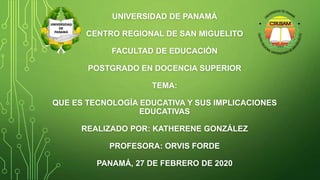 UNIVERSIDAD DE PANAMÁ
CENTRO REGIONAL DE SAN MIGUELITO
FACULTAD DE EDUCACIÓN
POSTGRADO EN DOCENCIA SUPERIOR
TEMA:
QUE ES TECNOLOGÍA EDUCATIVA Y SUS IMPLICACIONES
EDUCATIVAS
REALIZADO POR: KATHERENE GONZÁLEZ
PROFESORA: ORVIS FORDE
PANAMÁ, 27 DE FEBRERO DE 2020
 