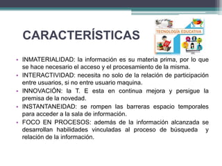 CARACTERÍSTICAS
• INMATERIALIDAD: la información es su materia prima, por lo que
se hace necesario el acceso y el procesamiento de la misma.
• INTERACTIVIDAD: necesita no solo de la relación de participación
entre usuarios, si no entre usuario maquina.
• INNOVACIÓN: la T. E esta en continua mejora y persigue la
premisa de la novedad.
• INSTANTANEIDAD: se rompen las barreras espacio temporales
para acceder a la sala de información.
• FOCO EN PROCESOS: además de la información alcanzada se
desarrollan habilidades vinculadas al proceso de búsqueda y
relación de la información.
 