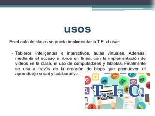 usos
En el aula de clases se puede implementar la T.E. al usar:
• Tableros inteligentes o interactivos, aulas virtuales. Además,
mediante el acceso a libros en línea, con la implementación de
videos en la clase, el uso de computadores y tabletas. Finalmente
se usa a través de la creación de blogs que promueven el
aprendizaje social y colaborativo.
 