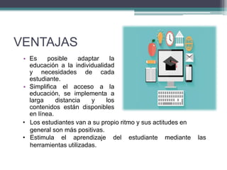 VENTAJAS
• Es posible adaptar la
educación a la individualidad
y necesidades de cada
estudiante.
• Simplifica el acceso a la
educación, se implementa a
larga distancia y los
contenidos están disponibles
en línea.
• Los estudiantes van a su propio ritmo y sus actitudes en
general son más positivas.
• Estimula el aprendizaje del estudiante mediante las
herramientas utilizadas.
 