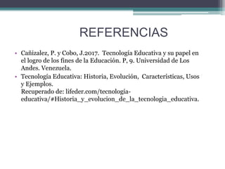 REFERENCIAS
• Cañizalez, P. y Cobo, J.2017. Tecnología Educativa y su papel en
el logro de los fines de la Educación. P, 9. Universidad de Los
Andes. Venezuela.
• Tecnología Educativa: Historia, Evolución, Características, Usos
y Ejemplos.
Recuperado de: lifeder.com/tecnología-
educativa/#Historia_y_evolucion_de_la_tecnologia_educativa.
 
