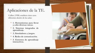 Aplicaciones de la TE.
Collins (1998) establece cinco usos
diferentes dentro de las aulas:
• 1. Herramientas para llevar
a cabo diversas tareas.
• 2. Sistemas integrados de
aprendizaje.
• 3. Simuladores y juegos.
• 4. Redes de comunicación.
• 5. Entornos de aprendizaje
interactivos.
p 3
 