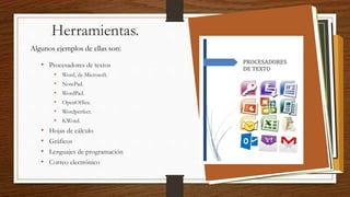 Herramientas.
Algunos ejemplos de ellas son:
• Procesadores de textos
• Word, de Microsoft.
• NotePad.
• WordPad.
• OpenOffice.
• Wordperfect.
• KWord.
• Hojas de cálculo
• Gráficos
• Lenguajes de programación
• Correo electrónico
 