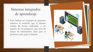 Sistemas integrados
de aprendizaje
• Esto incluye un conjunto de ejercicios
relativos al currículo que el alumno
trabaja de forma individual, y un
registro de sus progresos, que sirve de
fuente de información tanto para el
profesor como para el alumno.
 